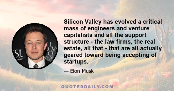 Silicon Valley has evolved a critical mass of engineers and venture capitalists and all the support structure - the law firms, the real estate, all that - that are all actually geared toward being accepting of startups.