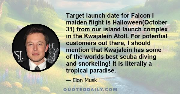 Target launch date for Falcon I maiden flight is Halloween(October 31) from our island launch complex in the Kwajalein Atoll. For potential customers out there, I should mention that Kwajalein has some of the worlds