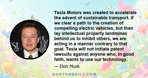 Tesla Motors was created to accelerate the advent of sustainable transport. If we clear a path to the creation of compelling electric vehicles, but then lay intellectual property landmines behind us to inhibit others,