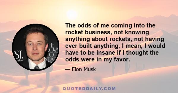 The odds of me coming into the rocket business, not knowing anything about rockets, not having ever built anything, I mean, I would have to be insane if I thought the odds were in my favor.