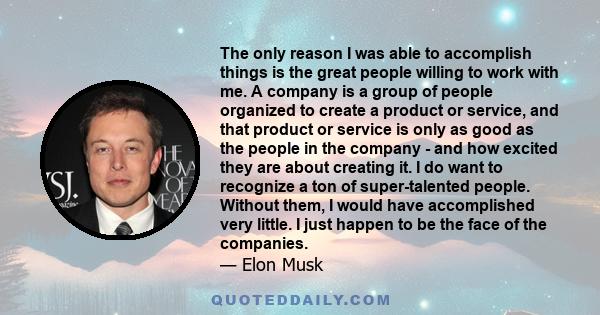 The only reason I was able to accomplish things is the great people willing to work with me. A company is a group of people organized to create a product or service, and that product or service is only as good as the