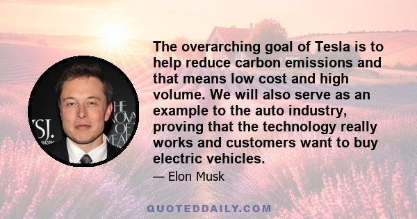 The overarching goal of Tesla is to help reduce carbon emissions and that means low cost and high volume. We will also serve as an example to the auto industry, proving that the technology really works and customers