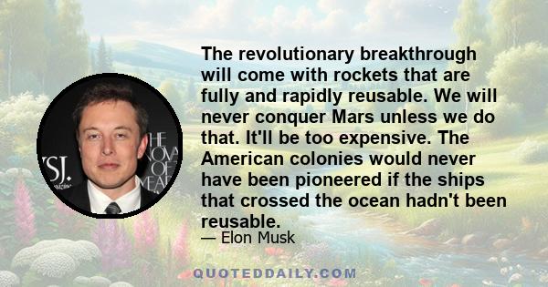 The revolutionary breakthrough will come with rockets that are fully and rapidly reusable. We will never conquer Mars unless we do that. It'll be too expensive. The American colonies would never have been pioneered if