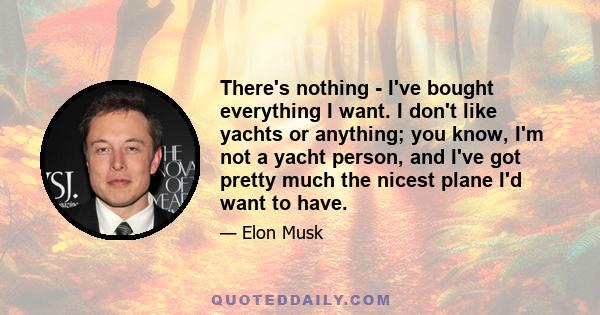 There's nothing - I've bought everything I want. I don't like yachts or anything; you know, I'm not a yacht person, and I've got pretty much the nicest plane I'd want to have.