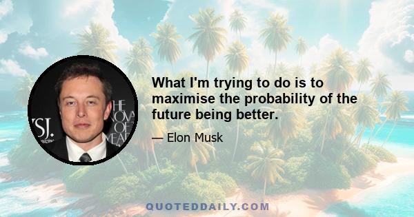 What I'm trying to do is to maximise the probability of the future being better.