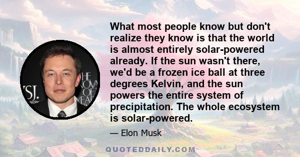 What most people know but don't realize they know is that the world is almost entirely solar-powered already. If the sun wasn't there, we'd be a frozen ice ball at three degrees Kelvin, and the sun powers the entire