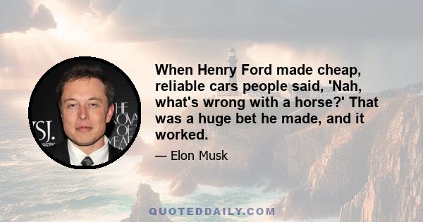 When Henry Ford made cheap, reliable cars people said, 'Nah, what's wrong with a horse?' That was a huge bet he made, and it worked.