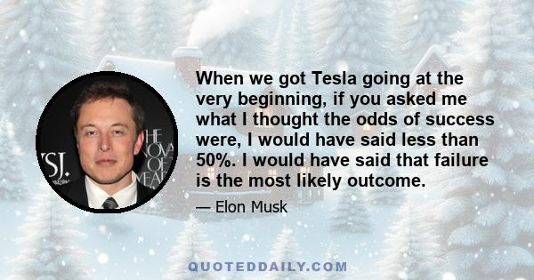 When we got Tesla going at the very beginning, if you asked me what I thought the odds of success were, I would have said less than 50%. I would have said that failure is the most likely outcome.