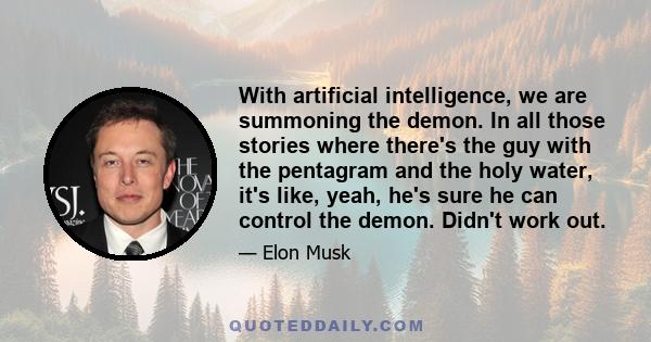 With artificial intelligence, we are summoning the demon. In all those stories where there's the guy with the pentagram and the holy water, it's like, yeah, he's sure he can control the demon. Didn't work out.