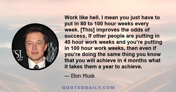 Work like hell. I mean you just have to put in 80 to 100 hour weeks every week. [This] improves the odds of success. If other people are putting in 40 hour work weeks and you’re putting in 100 hour work weeks, then even 