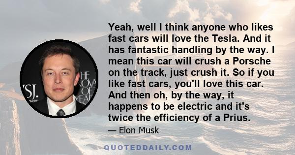 Yeah, well I think anyone who likes fast cars will love the Tesla. And it has fantastic handling by the way. I mean this car will crush a Porsche on the track, just crush it. So if you like fast cars, you'll love this