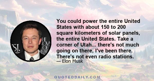 You could power the entire United States with about 150 to 200 square kilometers of solar panels, the entire United States. Take a corner of Utah... there's not much going on there, I've been there. There's not even