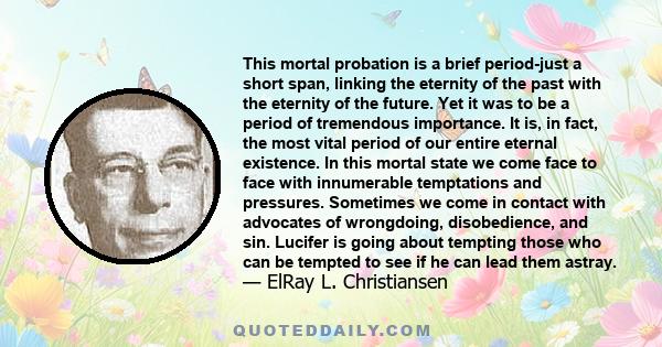 This mortal probation is a brief period-just a short span, linking the eternity of the past with the eternity of the future. Yet it was to be a period of tremendous importance. It is, in fact, the most vital period of