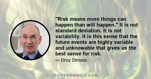 Risk means more things can happen than will happen. It is not standard deviation. It is not variability. It is this sense that the future events are highly variable and unknowable that gives us the best sense for risk.