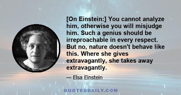 [On Einstein:] You cannot analyze him, otherwise you will misjudge him. Such a genius should be irreproachable in every respect. But no, nature doesn't behave like this. Where she gives extravagantly, she takes away