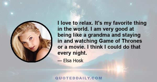 I love to relax. It's my favorite thing in the world. I am very good at being like a grandma and staying in and watching Game of Thrones or a movie. I think I could do that every night.