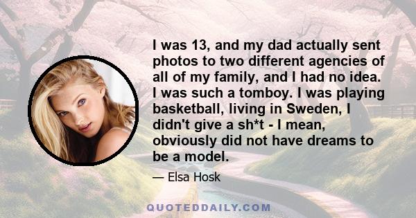 I was 13, and my dad actually sent photos to two different agencies of all of my family, and I had no idea. I was such a tomboy. I was playing basketball, living in Sweden, I didn't give a sh*t - I mean, obviously did