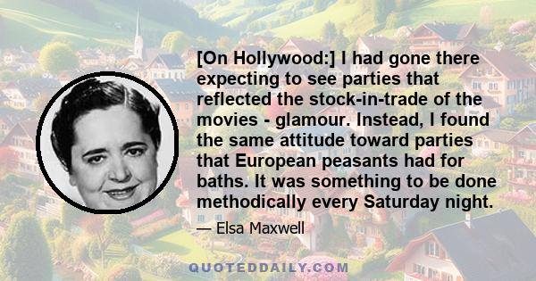 [On Hollywood:] I had gone there expecting to see parties that reflected the stock-in-trade of the movies - glamour. Instead, I found the same attitude toward parties that European peasants had for baths. It was