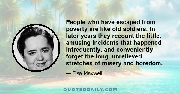 People who have escaped from poverty are like old soldiers. In later years they recount the little, amusing incidents that happened infrequently, and conveniently forget the long, unrelieved stretches of misery and