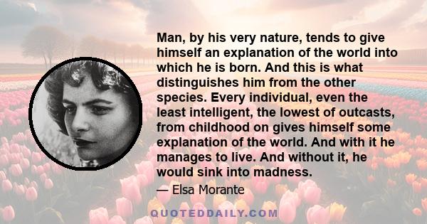 Man, by his very nature, tends to give himself an explanation of the world into which he is born. And this is what distinguishes him from the other species. Every individual, even the least intelligent, the lowest of