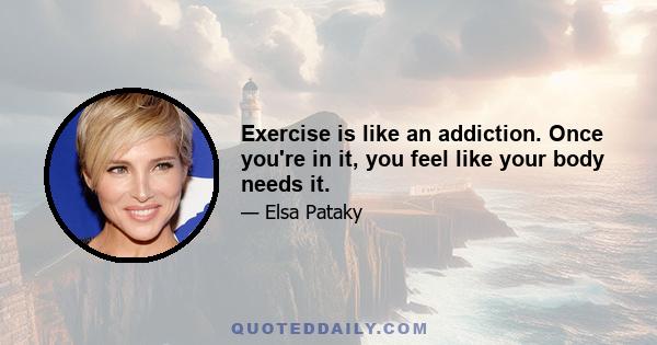 Exercise is like an addiction. Once you're in it, you feel like your body needs it.