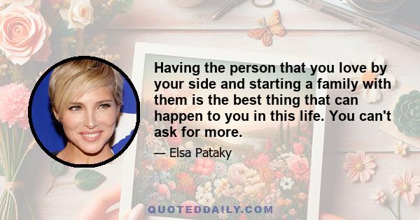 Having the person that you love by your side and starting a family with them is the best thing that can happen to you in this life. You can't ask for more.