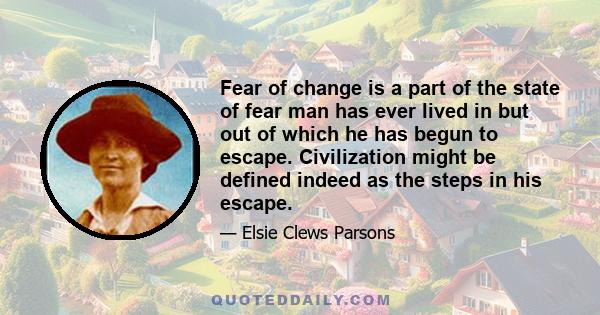 Fear of change is a part of the state of fear man has ever lived in but out of which he has begun to escape. Civilization might be defined indeed as the steps in his escape.