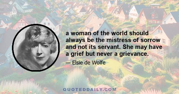 a woman of the world should always be the mistress of sorrow and not its servant. She may have a grief but never a grievance.