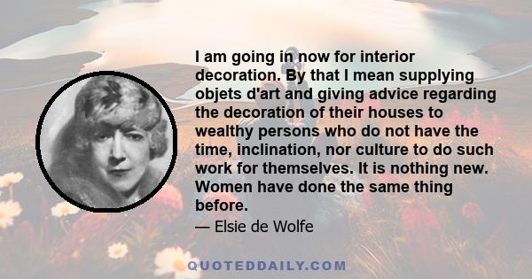 I am going in now for interior decoration. By that I mean supplying objets d'art and giving advice regarding the decoration of their houses to wealthy persons who do not have the time, inclination, nor culture to do