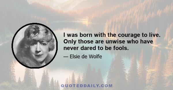 I was born with the courage to live. Only those are unwise who have never dared to be fools.