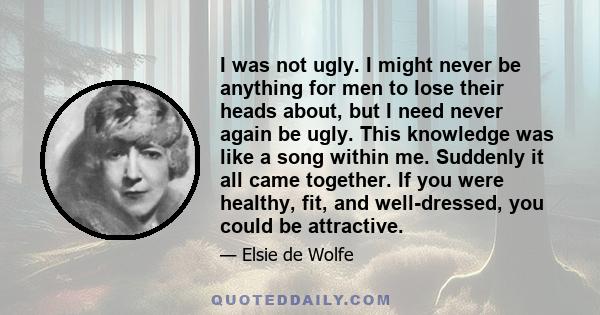 I was not ugly. I might never be anything for men to lose their heads about, but I need never again be ugly. This knowledge was like a song within me. Suddenly it all came together. If you were healthy, fit, and