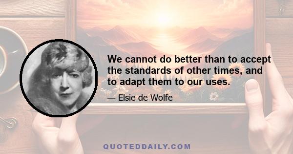 We cannot do better than to accept the standards of other times, and to adapt them to our uses.