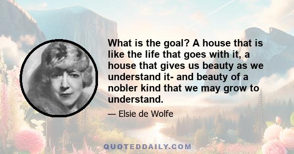 What is the goal? A house that is like the life that goes with it, a house that gives us beauty as we understand it- and beauty of a nobler kind that we may grow to understand.