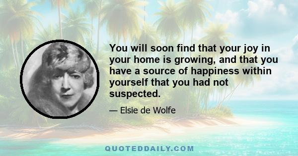 You will soon find that your joy in your home is growing, and that you have a source of happiness within yourself that you had not suspected.