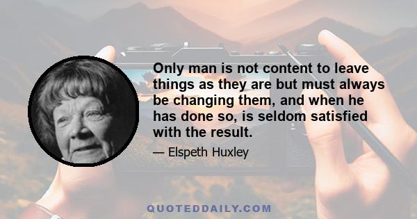 Only man is not content to leave things as they are but must always be changing them, and when he has done so, is seldom satisfied with the result.