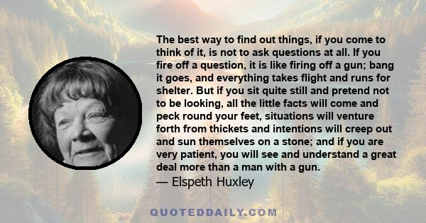 The best way to find out things, if you come to think of it, is not to ask questions at all. If you fire off a question, it is like firing off a gun; bang it goes, and everything takes flight and runs for shelter. But