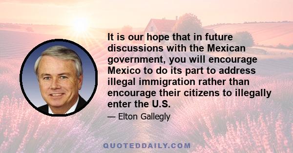 It is our hope that in future discussions with the Mexican government, you will encourage Mexico to do its part to address illegal immigration rather than encourage their citizens to illegally enter the U.S.