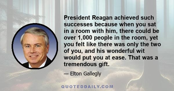 President Reagan achieved such successes because when you sat in a room with him, there could be over 1,000 people in the room, yet you felt like there was only the two of you, and his wonderful wit would put you at