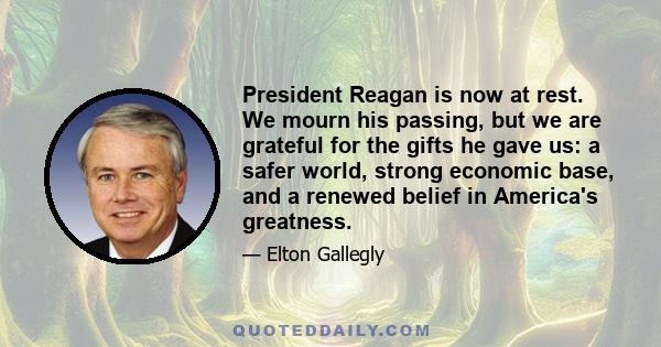 President Reagan is now at rest. We mourn his passing, but we are grateful for the gifts he gave us: a safer world, strong economic base, and a renewed belief in America's greatness.