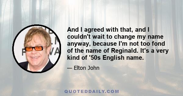 And I agreed with that, and I couldn't wait to change my name anyway, because I'm not too fond of the name of Reginald. It's a very kind of '50s English name.