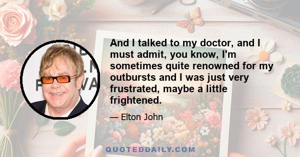 And I talked to my doctor, and I must admit, you know, I'm sometimes quite renowned for my outbursts and I was just very frustrated, maybe a little frightened.