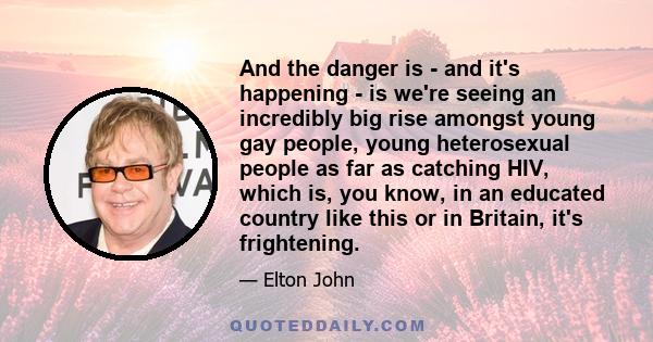 And the danger is - and it's happening - is we're seeing an incredibly big rise amongst young gay people, young heterosexual people as far as catching HIV, which is, you know, in an educated country like this or in