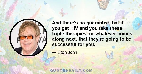 And there's no guarantee that if you get HIV and you take these triple therapies, or whatever comes along next, that they're going to be successful for you.