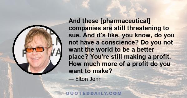 And these [pharmaceutical] companies are still threatening to sue. And it's like, you know, do you not have a conscience? Do you not want the world to be a better place? You're still making a profit. How much more of a