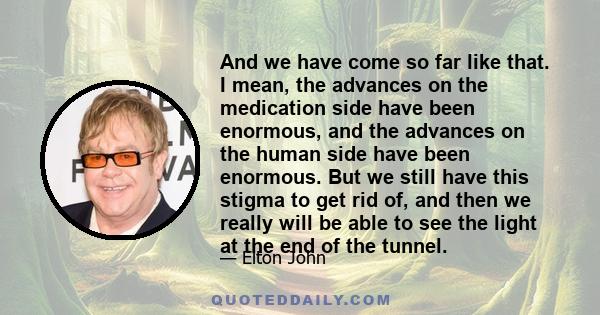 And we have come so far like that. I mean, the advances on the medication side have been enormous, and the advances on the human side have been enormous. But we still have this stigma to get rid of, and then we really