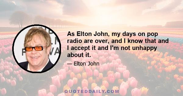 As Elton John, my days on pop radio are over, and I know that and I accept it and I'm not unhappy about it.