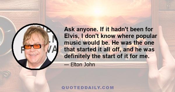 Ask anyone. If it hadn't been for Elvis, I don't know where popular music would be. He was the one that started it all off, and he was definitely the start of it for me.