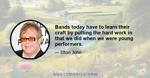 Bands today have to learn their craft by putting the hard work in that we did when we were young performers.