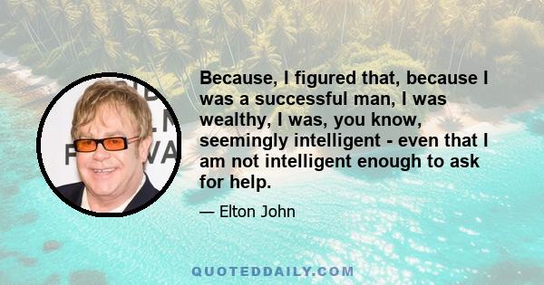 Because, I figured that, because I was a successful man, I was wealthy, I was, you know, seemingly intelligent - even that I am not intelligent enough to ask for help.