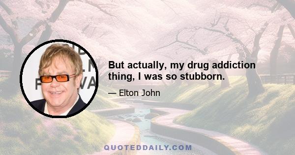 But actually, my drug addiction thing, I was so stubborn.